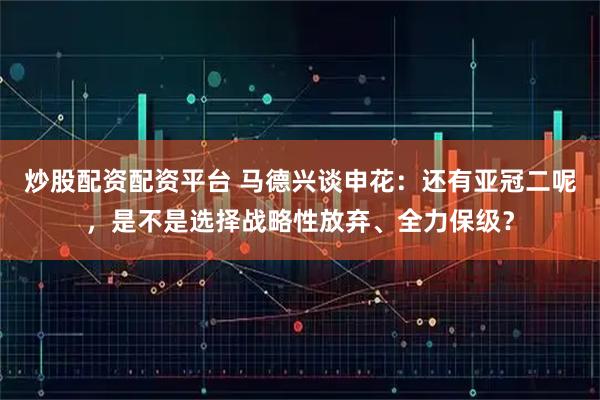 炒股配资配资平台 马德兴谈申花：还有亚冠二呢，是不是选择战略性放弃、全力保级？