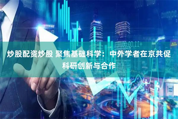 炒股配资炒股 聚焦基础科学：中外学者在京共促科研创新与合作