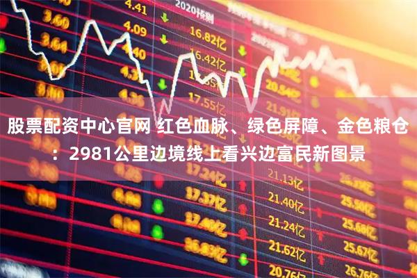 股票配资中心官网 红色血脉、绿色屏障、金色粮仓：2981公里边境线上看兴边富民新图景