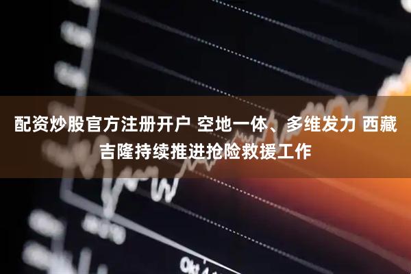 配资炒股官方注册开户 空地一体、多维发力 西藏吉隆持续推进抢险救援工作