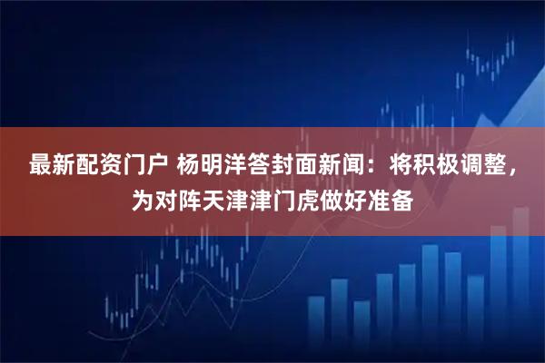 最新配资门户 杨明洋答封面新闻：将积极调整，为对阵天津津门虎做好准备
