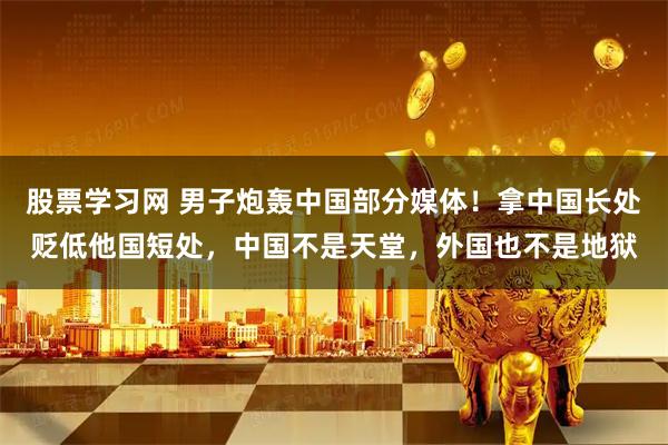 股票学习网 男子炮轰中国部分媒体！拿中国长处贬低他国短处，中国不是天堂，外国也不是地狱
