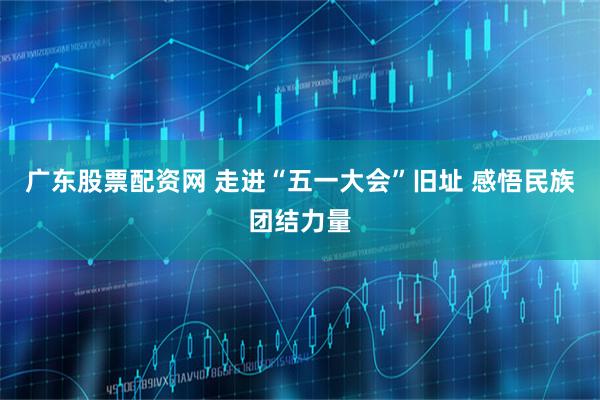 广东股票配资网 走进“五一大会”旧址 感悟民族团结力量